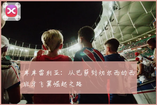 库库雷利亚:从巴萨到切尔西的西班牙飞翼崛起之路