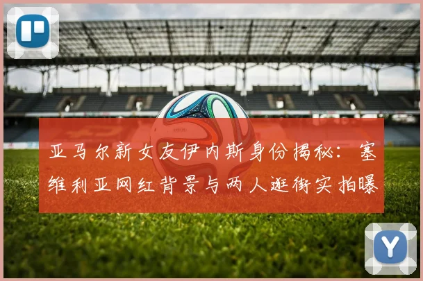 亚马尔新女友伊内斯身份揭秘：塞维利亚网红背景与两人逛街实拍曝光