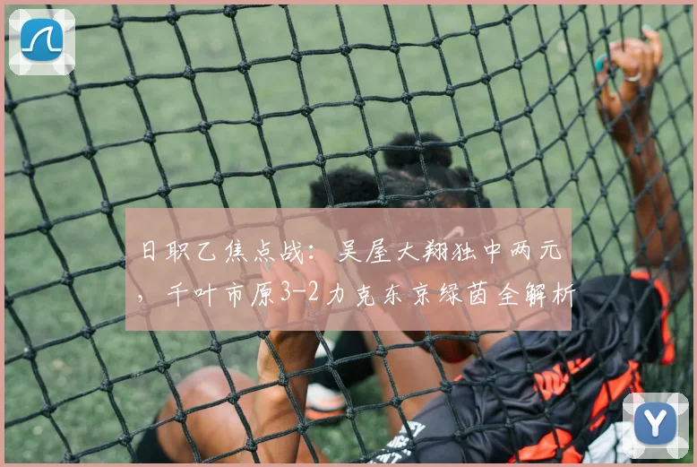 日职乙焦点战：吴屋大翔独中两元，千叶市原3-2力克东京绿茵全解析