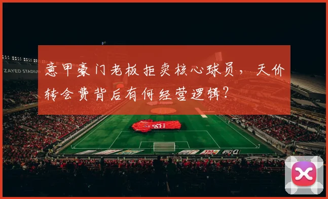 意甲豪门老板拒卖核心球员，天价转会费背后有何经营逻辑？
