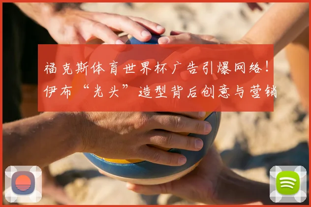福克斯体育世界杯广告引爆网络！伊布“光头”造型背后创意与营销策略深度解析