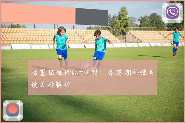 活塞瞄准科比-怀特：休赛期补强关键目标解析