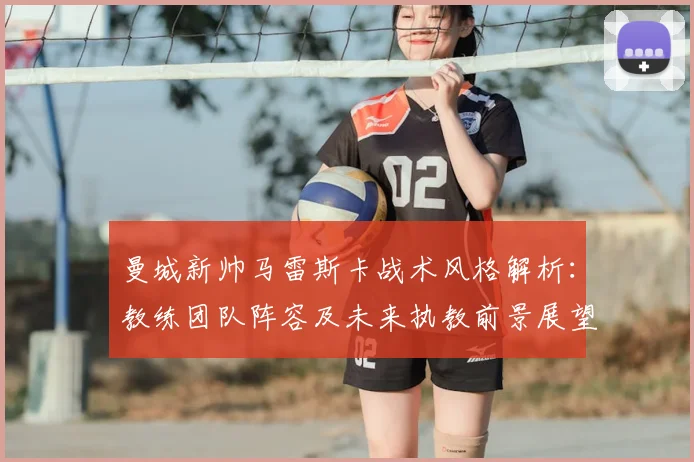 曼城新帅马雷斯卡战术风格解析：教练团队阵容及未来执教前景展望