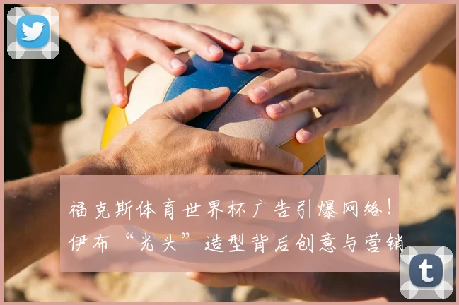 福克斯体育世界杯广告引爆网络！伊布“光头”造型背后创意与营销策略深度解析