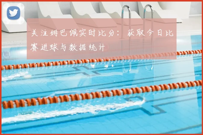 关注姆巴佩实时比分：获取今日比赛进球与数据统计