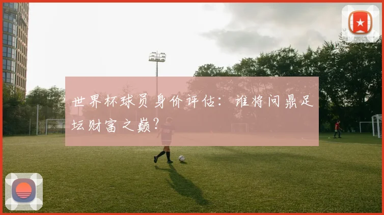 世界杯球员身价评估：谁将问鼎足坛财富之巅？