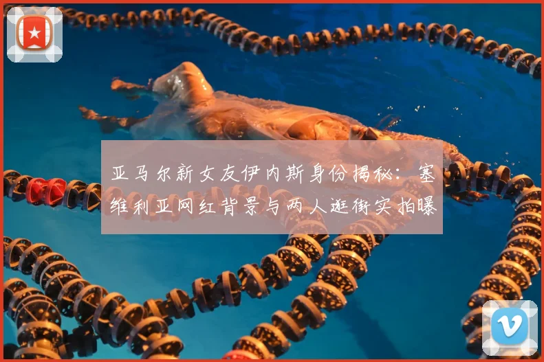 亚马尔新女友伊内斯身份揭秘:塞维利亚网红背景与两人逛街实拍曝光