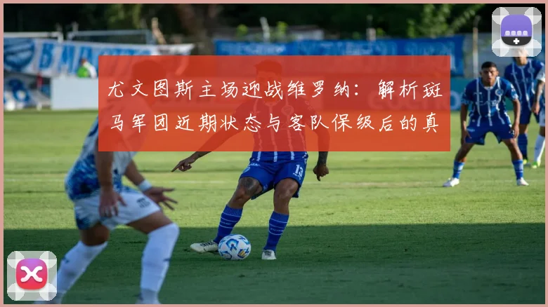 尤文图斯主场迎战维罗纳：解析斑马军团近期状态与客队保级后的真实战意
