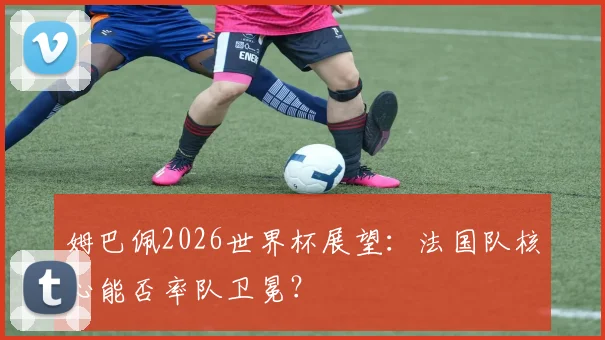 姆巴佩2026世界杯展望:法国队核心能否率队卫冕?