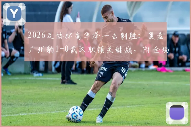 2026足协杯高华泽一击制胜：复盘广州豹1-0武汉联镇关键战，附全场战术解析与球员点评
