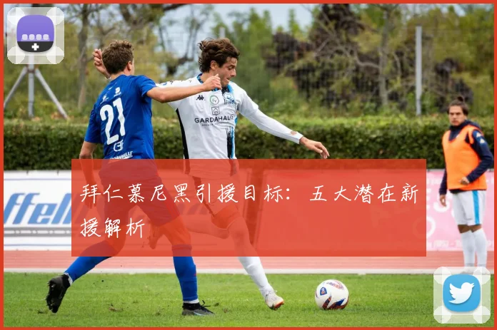 拜仁慕尼黑引援目标:五大潜在新援解析
