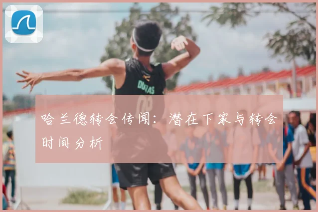 哈兰德转会传闻:潜在下家与转会时间分析